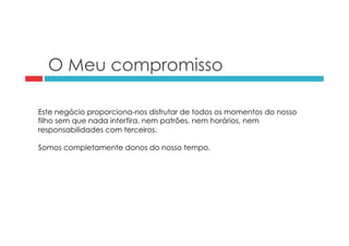 O Meu compromisso 
Este negócio proporciona-nos disfrutar de todos os momentos do nosso 
filho sem que nada interfira, nem patrões, nem horários, nem 
responsabilidades com terceiros. 
Somos completamente donos do nosso tempo. 
 