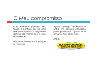 O Meu compromisso 
E tu também poderás ser, 
tendo o controlo da tua vida 
sem dares cavaco a ninguém e 
disfrutar do melhor que a vida 
nos oferece. 
Nós acreditamos em ti, porque 
tu mereces! 
Agora carrega no botão e 
entra em contato connosco 
para podermos ajudar-te a 
atingir os teus objectivos. 
Até já. 
