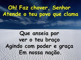 Oh! Faz chover, Senhor
Atende o teu povo que clama


     Que anseia por
     ver o teu braço
Agindo com poder e graça
     Em nossa nação.
 