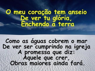 O meu coração tem anseio
     De ver tu glória,
     Enchendo a terra

 Como as águas cobrem o mar
De ver ser cumprindo na igreja
     A promessa que diz:
       Aquele que crer,
  Obras maiores ainda fará.
 