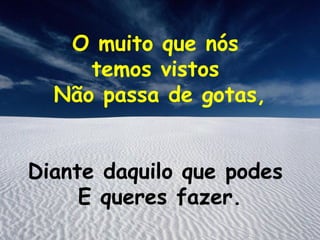 O muito que nós
     temos vistos
  Não passa de gotas,


Diante daquilo que podes
     E queres fazer.
 