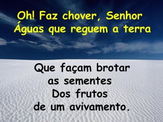 Oh! Faz chover, Senhor
Águas que reguem a terra


   Que façam brotar
     as sementes
      Dos frutos
   de um avivamento.
 