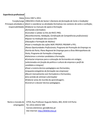 Experiência profissional
Datas
Função/cargo
Principais atividades e
responsabilidades
Entre 1967 e 2011
1983/2011-Chefe de Sector I (Sectores de formação de Corte e Confeção)
Gerir e coordenar as atividades formativas nos sectores de corte e confeção;
Elaborar os manuais de apoio à formação
(formando e formador);
Conceber e validar os Kits de RVCC-PRO;
(Reconhecimento, Validação, Certificação de Competências profissionais)
Apoiar na mediação dos cursos EFA
(Educação e Formação de Adultos)
Fazer a mediação das ações NOP, PROPEP, PREAMP e PFE;
(Novas Oportunidades Profissionais; Programa de Promoção do Emprego no
Distrito do Porto; Plano Regional de Emprego para a Área Metropolitana do
Porto; Programa de Formação e Emprego).
Selecionar e orientar candidatos à formação;
Contactar empresas para a colocação de formandos em estágio;
(selecionados em função da política e cultura da empresa e perfil do
candidato a integrar)
Fazer a tutoria técnico-pedagógica aos formandos;
(enquanto estagiários de formação nas empresas)
Reunir mensalmente com formadores e formandos;
(no sentido de otimizar a formação)
Elaborar actas de reunião da aprendizagem;
Construir o dossier técnico-pedagógico.
Nome e morada do
empregador
CITEX, Rua Professor Augusto Nobre, 483, 4150-119 Porto
Tel. (351) 226152 500
Correio eletrónico: geral@citex.pt
Site Internet: http://WWW.citex.pt
 