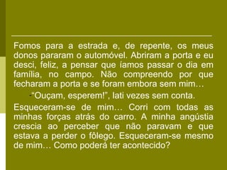 Fomos para a estrada e, de repente, os meus
donos pararam o automóvel. Abriram a porta e eu
desci, feliz, a pensar que íamos passar o dia em
família, no campo. Não compreendo por que
fecharam a porta e se foram embora sem mim…
    -“Ouçam, esperem!”, lati vezes sem conta.
Esqueceram-se de mim… Corri com todas as
minhas forças atrás do carro. A minha angústia
crescia ao perceber que não paravam e que
estava a perder o fôlego. Esqueceram-se mesmo
de mim… Como poderá ter acontecido?
 