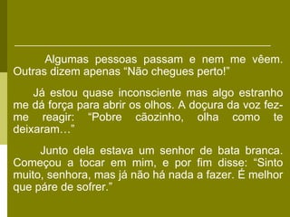 Algumas pessoas passam e nem me vêem.
Outras dizem apenas “Não chegues perto!”
    Já estou quase inconsciente mas algo estranho
me dá força para abrir os olhos. A doçura da voz fez-
me reagir: “Pobre cãozinho, olha como te
deixaram…”
     Junto dela estava um senhor de bata branca.
Começou a tocar em mim, e por fim disse: “Sinto
muito, senhora, mas já não há nada a fazer. É melhor
que páre de sofrer.”
 