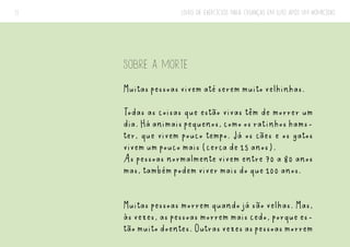 LIVRO DE EXERCÍCIOS PARA CRIANÇAS EM LUTO APÓS UM HOMICÍDIO
11
SOBRE A MORTE
Muitas pessoas vivem até serem muito velhinhas.
Todas as coisas que estão vivas têm de morrer um
dia.Háanimaispequenos,comoosratinhoshams-
ter, que vivem pouco tempo. Já os cães e os gatos
vivem um pouco mais (cerca de 15 anos).
As pessoas normalmente vivem entre 70 a 80 anos
mas, também podem viver mais do que 100 anos.
Muitas pessoas morrem quando já são velhas. Mas,
às vezes, as pessoas morrem mais cedo, porque es-
tãomuitodoentes.Outrasvezesaspessoasmorrem
 
