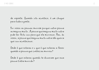 O MEU DIÁRIO 12
de repente. Quando isto acontece, é um choque
para toda a gente.
Por vezes as pessoas morrem porque outra pessoa
asmagooumuito.Apessoaquemagooumuitooutra
pode ter feito isso para que ela morresse. Mas, às
vezes,apessoaquemagooumuitooutranãoqueria
que isso acontecesse.
Onde é que estavas e o que é que estavas a fazer
quando a pessoa que conhecias morreu?
Onde é que estavas quando te disseram que essa
pessoa tinha morrido?
 
