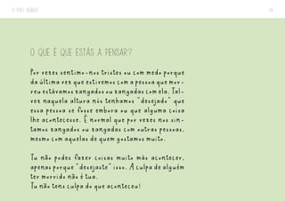 O MEU DIÁRIO 14
O QUE É QUE ESTÁS A PENSAR?
Por vezes sentimo-nos tristes ou com medo porque
daúltimavezqueestivemoscomapessoaquemor-
reuestávamoszangadosouzangadascomela.Tal-
vez naquela altura nós tenhamos “desejado” que
essa pessoa se fosse embora ou que alguma coisa
lhe acontecesse. É normal que por vezes nos sin-
tamos zangados ou zangadas com outras pessoas,
mesmo com aquelas de quem gostamos muito.
Tu não podes fazer coisas muito más acontecer,
apenasporque“desejaste”isso.Aculpadealguém
ter morrido não é tua.
Tu não tens culpa do que aconteceu!
 