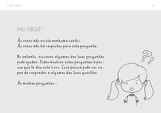 O MEU DIÁRIO 16
MAS PORQUÊ?
Às vezes não existe nenhuma razão!
Às vezes não há respostas para esta pergunta.
No entanto, escrever algumas das tuas perguntas
podeajudar.Podesmostrarestasperguntasàpes-
soa que te deu este livro. Essa pessoa pode ser ca-
paz de responder a algumas das tuas questões.
As minhas perguntas…
 