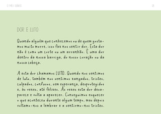O MEU DIÁRIO 18
DOR E LUTO
Quandoalguémqueconhecemosoudequemgosta-
mos muito morre, isso faz nos sentir dor. Esta dor
não é como um corte ou um arranhão. É uma dor
dentro da nossa barriga, do nosso coração ou da
nossa cabeça.
A esta dor chamamos LUTO. Quando nos sentimos
de luto, também nos sentimos zangados, tristes,
culpados, confusos, sem esperança, desprotegidos
e, às vezes, até felizes. Às vezes esta dor desa-
parece e volta a aparecer. Conseguimos esquecer
o que aconteceu durante algum tempo, mas depois
voltamo-nos a lembrar e a sentirmo-nos tristes.
 