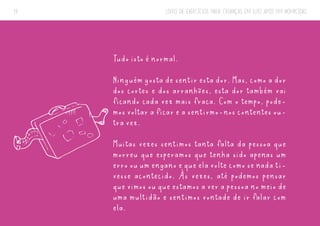 LIVRO DE EXERCÍCIOS PARA CRIANÇAS EM LUTO APÓS UM HOMICÍDIO
19
Tudo isto é normal.
Ninguém gosta de sentir esta dor. Mas, como a dor
dos cortes e dos arranhões, esta dor também vai
ficando cada vez mais fraca. Com o tempo, pode-
mos voltar a ficar e a sentirmo-nos contentes ou-
tra vez.
Muitas vezes sentimos tanta falta da pessoa que
morreu que esperamos que tenha sido apenas um
erro ou um engano e que ela volte como se nada ti-
vesse acontecido. Às vezes, até podemos pensar
que vimos ou que estamos a ver a pessoa no meio de
uma multidão e sentimos vontade de ir falar com
ela.
 