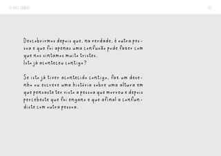 O MEU DIÁRIO 20
Descobrirmos depois que, na verdade, é outra pes-
soa e que foi apenas uma confusão pode fazer com
que nos sintamos muito tristes.
Isto já aconteceu contigo?
Se isto já tiver acontecido contigo, faz um dese-
nho ou escreve uma história sobre uma altura em
quepensastetervistoapessoaquemorreuedepois
percebeste que foi engano e que afinal a confun-
diste com outra pessoa.
 