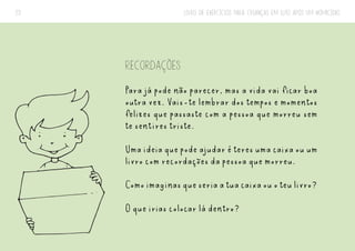 LIVRO DE EXERCÍCIOS PARA CRIANÇAS EM LUTO APÓS UM HOMICÍDIO
23
RECORDAÇÕES
Para já pode não parecer, mas a vida vai ficar boa
outra vez. Vais-te lembrar dos tempos e momentos
felizes que passaste com a pessoa que morreu sem
te sentires triste.
Umaideiaquepodeajudaréteresumacaixaouum
livro com recordações da pessoa que morreu.
Comoimaginasqueseriaatuacaixaouoteulivro?
O que irias colocar lá dentro?
 