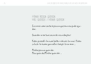 LIVRO DE EXERCÍCIOS PARA CRIANÇAS EM LUTO APÓS UM HOMICÍDIO
25
MINHA PESSOA QUERIDA
MEU QUERIDO / MINHA QUERIDA
Escrever uma carta à pessoa que morreu pode aju-
dar.
Guarda-a na tua caixa de recordações!
Podes prendê-la a um balão e deixá-la voar! Podes
colocá-la numa garrafa e lançá-la ao mar…
Minha pessoa querida
Meu querido/Minha querida …
 