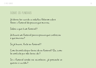 O MEU DIÁRIO 26
SOBRE OS FUNERAIS
Já deves ter ouvido os adultos falarem sobre
fazer o funeral da pessoa que morreu.
Sabes o que é um funeral?
Já houve um funeral para a pessoa que conhecias
e que morreu?
Se já houve, foste ao funeral?
Comotesentisteporteresidoaofuneral?Ou,como
te sentiste por não teres ido?
Se o funeral ainda vai acontecer, já pensaste se
queres ir ou não?
 