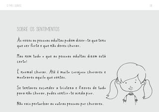 O MEU DIÁRIO 28
SOBRE OS SENTIMENTOS
Àsvezesaspessoasadultaspodemdizer-tequetens
que ser forte e que não deves chorar.
Mas nem tudo o que as pessoas adultas dizem está
certo!
É normal chorar. Até é muito corajoso chorares e
mostrares aquilo que sentes.
Se tentares esconder a tristeza e fizeres de tudo
para não chorar, podes sentir-te ainda pior.
Não vais perturbar as outras pessoas por chorares.
 