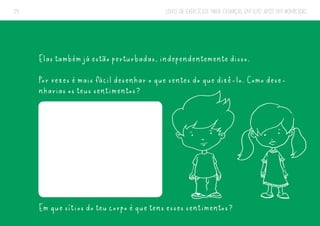LIVRO DE EXERCÍCIOS PARA CRIANÇAS EM LUTO APÓS UM HOMICÍDIO
29
Elas também já estão perturbadas, independentemente disso.
Por vezes é mais fácil desenhar o que sentes do que dizê-lo. Como dese-
nharias os teus sentimentos?
Em que sítios do teu corpo é que tens esses sentimentos?
 
