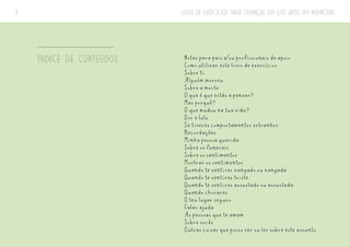 LIVRO DE EXERCÍCIOS PARA CRIANÇAS EM LUTO APÓS UM HOMICÍDIO
3
ÍNDICE DE CONTEÚDOS Notas para pais e/ou profissionais de apoio
Como utilizar este livro de exercícios
Sobre ti
Alguém morreu
Sobre a morte
O que é que estás a pensar?
Mas porquê?
O que mudou na tua vida?
Dor e luto
Se tiveres comportamentos estranhos
Recordações
Minha pessoa querida
Sobre os funerais
Sobre os sentimentos
Mostrar os sentimentos
Quando te sentires zangado ou zangada
Quando te sentires triste
Quando te sentires assustado ou assustada
Quando chorares
O teu lugar seguro
Falar ajuda
As pessoas que te amam
Sobre vocês
Outras coisas que posso ver ou ler sobre este assunto
 