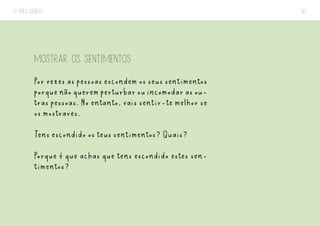 O MEU DIÁRIO 30
MOSTRAR OS SENTIMENTOS
Por vezes as pessoas escondem os seus sentimentos
porquenãoqueremperturbarouincomodarasou-
tras pessoas. No entanto, vais sentir-te melhor se
os mostrares.
Tens escondido os teus sentimentos? Quais?
Porque é que achas que tens escondido estes sen-
timentos?
 