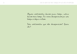 LIVRO DE EXERCÍCIOS PARA CRIANÇAS EM LUTO APÓS UM HOMICÍDIO
31
Alguns sentimentos duram pouco tempo, outros
duram mais tempo. Por vezes desaparecem por uns
tempos e depois voltam.
Tens sentimentos que não desaparecem? Quais
são?
 