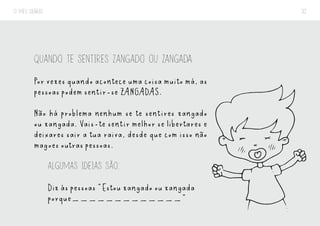 O MEU DIÁRIO 32
QUANDO TE SENTIRES ZANGADO OU ZANGADA
Por vezes quando acontece uma coisa muito má, as
pessoas podem sentir-se ZANGADAS.
Não há problema nenhum se te sentires zangado
ou zangada. Vais-te sentir melhor se libertares e
deixares sair a tua raiva, desde que com isso não
magoes outras pessoas.
ALGUMAS IDEIAS SÃO:
Diz às pessoas “Estou zangado ou zangada
porque_____________”
 