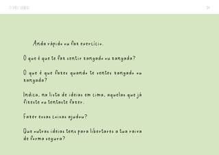 O MEU DIÁRIO 34
Anda rápido ou faz exercício.
O que é que te faz sentir zangado ou zangada?
O que é que fazes quando te sentes zangado ou
zangada?
Indica, na lista de ideias em cima, aquelas que já
fizeste ou tentaste fazer.
Fazer essas coisas ajudou?
Que outras ideias tens para libertares a tua raiva
de forma segura?
 