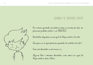 LIVRO DE EXERCÍCIOS PARA CRIANÇAS EM LUTO APÓS UM HOMICÍDIO
35
QUANDO TE SENTIRES TRISTE
Por vezes quando acontece uma coisa muito má, as
pessoas podem sentir-se TRISTES.
Desenha alguma coisa que te faça sentir triste.
Em que cor é que pensas quando te sentes triste?
Faz um desenho com essa cor.
Agora faz o mesmo desenho com uma cor que te
faça sentir mais feliz.
 