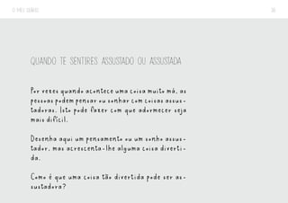 O MEU DIÁRIO 36
QUANDO TE SENTIRES ASSUSTADO OU ASSUSTADA
Por vezes quando acontece uma coisa muito má, as
pessoas podem pensar ou sonhar com coisas assus-
tadoras. Isto pode fazer com que adormecer seja
mais difícil.
Desenha aqui um pensamento ou um sonho assus-
tador, mas acrescenta-lhe alguma coisa diverti-
da.
Como é que uma coisa tão divertida pode ser as-
sustadora?
 