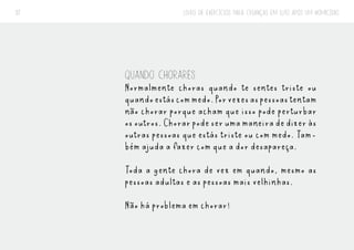 LIVRO DE EXERCÍCIOS PARA CRIANÇAS EM LUTO APÓS UM HOMICÍDIO
37
QUANDO CHORARES
Normalmente choras quando te sentes triste ou
quandoestáscommedo.Porvezesaspessoastentam
não chorar porque acham que isso pode perturbar
osoutros.Chorarpodeserumamaneiradedizeràs
outras pessoas que estás triste ou com medo. Tam-
bém ajuda a fazer com que a dor desapareça.
Toda a gente chora de vez em quando, mesmo as
pessoas adultas e as pessoas mais velhinhas.
Não há problema em chorar!
 