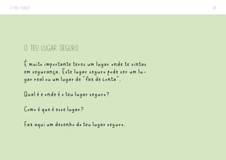 O MEU DIÁRIO 38
O TEU LUGAR SEGURO
É muito importante teres um lugar onde te sintas
em segurança. Este lugar seguro pode ser um lu-
gar real ou um lugar de “faz de conta”.
Qual é e onde é o teu lugar seguro?
Como é que é esse lugar?
Faz aqui um desenho do teu lugar seguro.
 