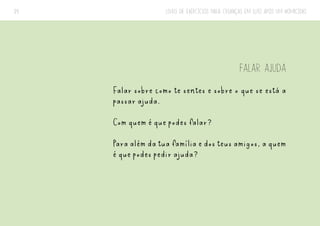 LIVRO DE EXERCÍCIOS PARA CRIANÇAS EM LUTO APÓS UM HOMICÍDIO
39
FALAR AJUDA
Falar sobre como te sentes e sobre o que se está a
passar ajuda.
Com quem é que podes falar?
Para além da tua família e dos teus amigos, a quem
é que podes pedir ajuda?
 