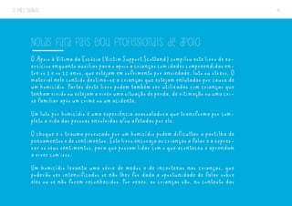 O MEU DIÁRIO 4
Notas para pais e/ou profissionais de apoio
O Apoio à Vítima da Escócia (Victim Support Scotland) compilou este livro de ex-
ercíciosenquantoauxiliarparaoapoioacriançascomidadescompreendidasen-
tre os 5 e os 12 anos, que estejam em sofrimento por ansiedade, luto ou stress. O
material nele contido destina-se a crianças que estejam enlutadas por causa de
um homicídio. Partes deste livro podem também ser utilizadas com crianças que
tenhamvividoouestejamaviverumasituaçãodeperda,devitimaçãoouumacri-
se familiar após um crime ou um acidente.
Um luto por homicídio é uma experiência avassaladora que transforma por com-
pleto a vida das pessoas envolvidas e/ou afetadas por ele.
O choque e o trauma provocado por um homicídio podem dificultar a partilha de
pensamentosedesentimentos.Estelivroencorajaascriançasafalareaexpres-
sar os seus sentimentos, para que possam lidar com o que aconteceu e aprendam
a viver com isso.
Um homicídio levanta uma série de medos e de incertezas nas crianças, que
poderão ser intensificados se não lhes for dada a oportunidade de falar sobre
eles ou se não forem reconhecidos. Por vezes, as crianças são, no contexto das
 
