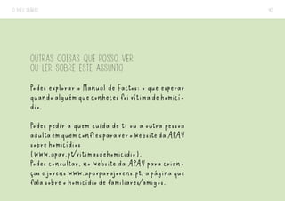 O MEU DIÁRIO 42
OUTRAS COISAS QUE POSSO VER
OU LER SOBRE ESTE ASSUNTO
Podes explorar o Manual de Factos: o que esperar
quandoalguémqueconhecesfoivítimadehomicí-
dio.
Podes pedir a quem cuida de ti ou a outra pessoa
adultaemquemconfiesparaverowebsitedaAPAV
sobre homicídios
(www.apav.pt/vitimasdehomicidio).
Podes consultar, no website da APAV para crian-
ças e jovens www.apavparajovens.pt, a página que
fala sobre o homicídio de familiares/amigos.
 