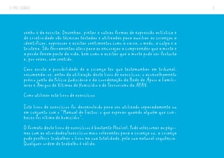 O MEU DIÁRIO 6
senho e da escrita. Desenhar, pintar e outras formas de expressão artística e
de criatividade são técnicas testadas e utilizadas para auxiliar as crianças a
identificar, expressar e aceitar sentimentos como a raiva, o medo, a culpa e a
tristeza.Sãoferramentasúteisparaasencorajaracompreenderqueamortee
a perda fazem parte da vida, bem como a aceitar que a morte pode ser fortuita
e, por vezes, sem sentido.
Caso exista a possibilidade de a criança ter que testemunhar em tribunal,
recomenda-se, antes da utilização deste livro de exercícios, o aconselhamento
prévio junto da Polícia Judiciária e da coordenação da Rede de Apoio a Famili-
ares e Amigos de Vítimas de Homicídio e de Terrorismo da APAV.
Como utilizar este livro de exercícios
Este livro de exercícios foi desenvolvido para ser utilizado separadamente ou
em conjunto com o “Manual de Factos: o que esperar quando alguém que con-
heces foi vítima de homicídio”.
O formato deste livro de exercícios é bastante flexível. Pode selecionar as pági-
nas com as atividades/exercícios mais relevantes para a criança ou, a criança
pode preferir trabalhar o livro na sua totalidade, pela sua natural sequência.
Qualquer ordem de trabalho é válida.
 