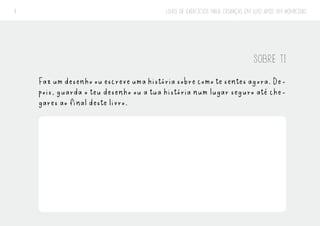 LIVRO DE EXERCÍCIOS PARA CRIANÇAS EM LUTO APÓS UM HOMICÍDIO
9
SOBRE TI
Fazumdesenhoouescreveumahistóriasobrecomotesentesagora.De-
pois, guarda o teu desenho ou a tua história num lugar seguro até che-
gares ao final deste livro.
 