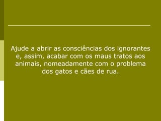 Ajude a abrir as consciências dos ignorantes e, assim, acabar com os maus tratos aos animais, nomeadamente com o problema dos gatos e cães de rua. 