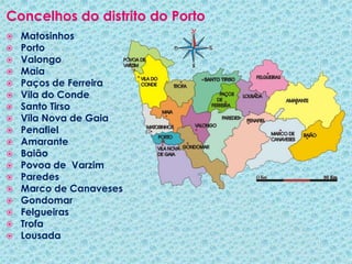 Concelhos do distrito do PortoMatosinhosPortoValongoMaia Paços de FerreiraVila do CondeSanto TirsoVila Nova de Gaia PenafielAmaranteBaião Povoa de  VarzimParedesMarco de CanavesesGondomar FelgueirasTrofaLousada