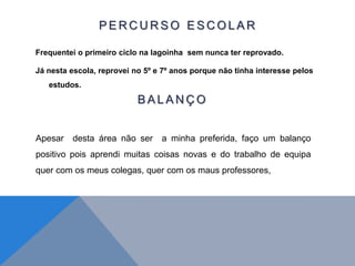 P E R C U R S O E S C O L A R
Frequentei o primeiro ciclo na lagoinha sem nunca ter reprovado.
Já nesta escola, reprovei no 5º e 7º anos porque não tinha interesse pelos
estudos.
B A L A N Ç O
Apesar desta área não ser a minha preferida, faço um balanço
positivo pois aprendi muitas coisas novas e do trabalho de equipa
quer com os meus colegas, quer com os maus professores,
 