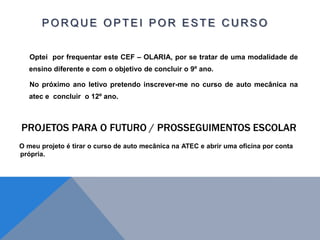 P O R Q U E O P T E I P O R E S T E C U R S O
Optei por frequentar este CEF – OLARIA, por se tratar de uma modalidade de
ensino diferente e com o objetivo de concluir o 9º ano.
No próximo ano letivo pretendo inscrever-me no curso de auto mecânica na
atec e concluir o 12º ano.
O meu projeto é tirar o curso de auto mecânica na ATEC e abrir uma oficina por conta
própria.
 