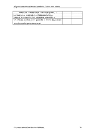 Programa de Hábitos e Métodos de Estudo - O meu novo horário
exercícios, fazer resumos, fazer um esquema,…)
Ser igualmente responsável em todas as disciplinas
Preparar os testes com uma semana de antecedência
Em aulas de revisões, saber quais são as minhas dúvidas (ex:
fazendo uma listagem das mesmas)
Programa de Hábitos e Métodos de Estudo 10
 