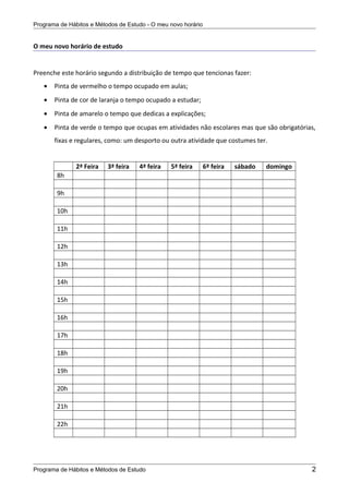 Programa de Hábitos e Métodos de Estudo - O meu novo horário
O meu novo horário de estudo
Preenche este horário segundo a distribuição de tempo que tencionas fazer:
• Pinta de vermelho o tempo ocupado em aulas;
• Pinta de cor de laranja o tempo ocupado a estudar;
• Pinta de amarelo o tempo que dedicas a explicações;
• Pinta de verde o tempo que ocupas em atividades não escolares mas que são obrigatórias,
fixas e regulares, como: um desporto ou outra atividade que costumes ter.
2ª Feira 3ª feira 4ª feira 5ª feira 6ª feira sábado domingo
8h
9h
10h
11h
12h
13h
14h
15h
16h
17h
18h
19h
20h
21h
22h
Programa de Hábitos e Métodos de Estudo 2
 