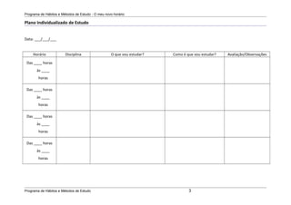 Programa de Hábitos e Métodos de Estudo - O meu novo horário
Plano Individualizado de Estudo
Data: ___/___/___
Horário Disciplina O que vou estudar? Como é que vou estudar? Avaliação/Observações
Das ____ horas
às ____
horas
Das ____ horas
às ____
horas
Das ____ horas
às ____
horas
Das ____ horas
às ____
horas
Programa de Hábitos e Métodos de Estudo 3
 