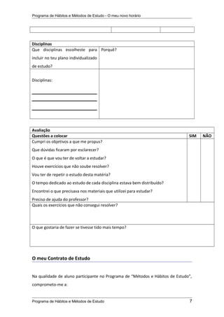 Programa de Hábitos e Métodos de Estudo - O meu novo horário
Disciplinas
Que disciplinas escolheste para
incluir no teu plano individualizado
de estudo?
Porquê?
Disciplinas:
Avaliação
Questões a colocar SIM NÃO
Cumpri os objetivos a que me propus?
Que dúvidas ficaram por esclarecer?
O que é que vou ter de voltar a estudar?
Houve exercícios que não soube resolver?
Vou ter de repetir o estudo desta matéria?
O tempo dedicado ao estudo de cada disciplina estava bem distribuído?
Encontrei o que precisava nos materiais que utilizei para estudar?
Preciso de ajuda do professor?
Quais os exercícios que não consegui resolver?
O que gostaria de fazer se tivesse tido mais tempo?
O meu Contrato de Estudo
Na qualidade de aluno participante no Programa de “Métodos e Hábitos de Estudo”,
comprometo-me a:
Programa de Hábitos e Métodos de Estudo 7
 