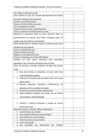 Programa de Hábitos e Métodos de Estudo - O meu novo horário
Ser assíduo e pontual às aulas
Estar atento às aulas (ex: tirando apontamentos das ideias
principais referidas pelo professor)
Cumprir as tarefas das aulas
Expor as minhas dúvidas nas aulas
Ter os cadernos em ordem
Arquivar fichas e testes, ordenadamente
Levar os materiais necessários para as aulas
Quando for necessário faltar às aulas, procurar obter os
apontamentos da mesma e/ou fichas entregues junto de
colegas e/ou do professor da disciplina
Rever diariamente as matérias dadas na última aula de cada
disciplina do dia seguinte
Fazer os trabalhos de casa
Anotar as datas dos testes
Registar as correções dos testes
Procurar ultrapassar as minhas dificuldades
Escolher um local calmo, silencioso, bem iluminado,
agradável e sem estímulos distratares para estudar
Antes de começar a estudar, elaborar um plano de estudo,
onde:
• Dou mais tempo às disciplinas em que sinto mais
necessidade/dificuldades
• Intercalo as disciplinas de que gosto mais com as que
gosto menos
• Prevejo pequenos intervalos (5-10minutos) de
descanso entre as sessões de estudo
• Prevejo o que tenho de fazer diariamente
• Defino objetivos realistas, de acordo com as minhas
necessidades e disponibilidade
• Preparo o material necessário à sessão de estudo
antes de a iniciar
Antes de começar a estudar, definir exatamente:
• quanto tempo vou estudar
• que disciplinas (durante quanto tempo)
• que matérias de cada disciplina
• onde vou procurar essa matéria
• como vou estudar
• que atividades vou desenvolver (ex: resolver
Programa de Hábitos e Métodos de Estudo 9
 