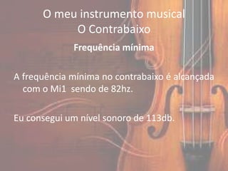 O meu instrumento musical
           O Contrabaixo
             Frequência mínima

A frequência mínima no contrabaixo é alcançada
  com o Mi1 sendo de 82hz.

Eu consegui um nível sonoro de 113db.
 