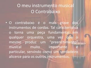 O meu instrumento musical
            O Contrabaixo

• O contrabaixo é o mais grave dos
  instrumentos de cordas. Tal característica
  o torna uma peça fundamental em
  qualquer orquestra, uma vez que o
  mesmo produz um “preenchimento”
  musical       muito      importante      e
  particular, servindo como um verdadeiro
  alicerce para os outros instrumentos.
 