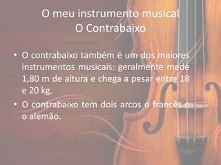 O meu instrumento musical
           O Contrabaixo

• O contrabaixo também é um dos maiores
  instrumentos musicais: geralmente mede
  1,80 m de altura e chega a pesar entre 18
  e 20 kg.
• O contrabaixo tem dois arcos o francês e
  o alemão.
 
