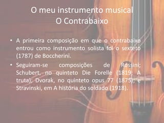 O meu instrumento musical
             O Contrabaixo

• A primeira composição em que o contrabaixo
  entrou como instrumento solista foi o sexteto
  (1787) de Boccherini.
• Seguiram-se      composições       de    Rossini;
  Schubert, no quinteto Die Forelle (1819; A
  truta); Dvorak, no quinteto opus 77 (1875); e
  Stravinski, em A história do soldado (1918).
 