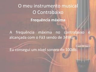 O meu instrumento musical
         O Contrabaixo
           Frequência máxima

A frequência máxima no contrabaixo é
alcançada com o Fá3 sendo de 349hz.

Eu consegui um nível sonoro de 100db.
 