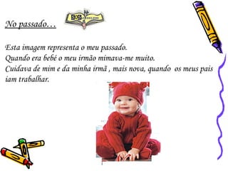 No passado… Esta imagem representa o meu passado. Quando era bebé o meu irmão mimava-me muito.  Cuidava de mim e da minha irmã , mais nova, quando  os meus pais iam trabalhar.  